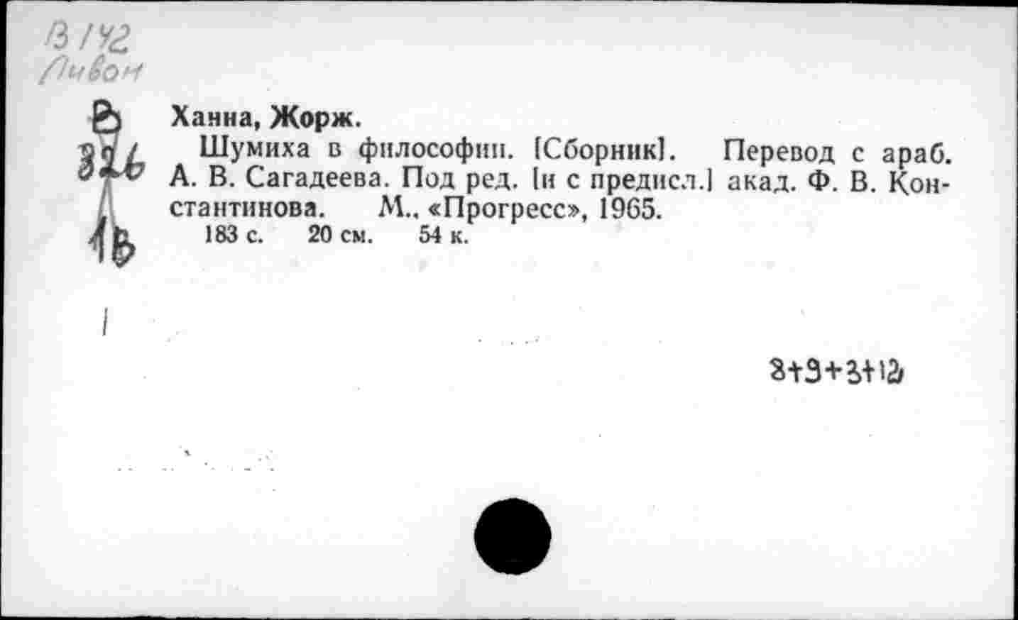 ﻿Ханна, Жорж.
Шумиха в философии. (Сборник). Перевод с араб. А. В. Сагадеева. Под ред. (и с предисл.) акад. Ф. В. Константинова. М.. «Прогресс», 1965.
183 с. 20 см. 54 к.
*+3+£+12>